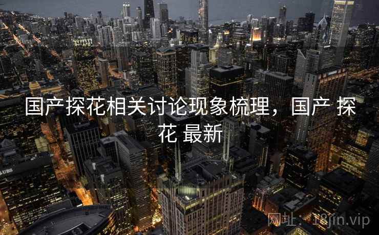 国产探花相关讨论现象梳理，国产 探花 最新