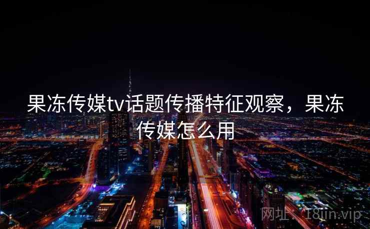 果冻传媒tv话题传播特征观察，果冻传媒怎么用