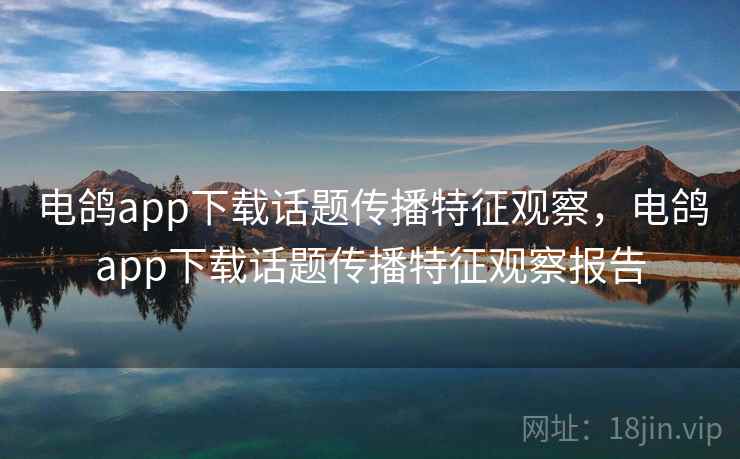 电鸽app下载话题传播特征观察，电鸽app下载话题传播特征观察报告