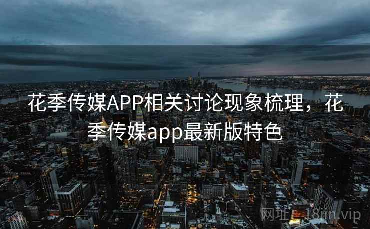 花季传媒APP相关讨论现象梳理，花季传媒app最新版特色