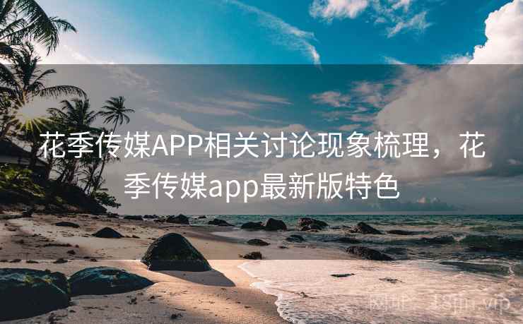 花季传媒APP相关讨论现象梳理，花季传媒app最新版特色
