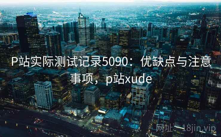 P站实际测试记录5090:优缺点与注意事项,p站xude P站实际测试记录5090:优缺点与注意事项,p站xude