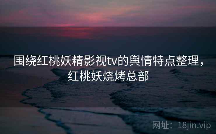 围绕红桃妖精影视tv的舆情特点整理,红桃妖烧烤总部 围绕红桃妖精影视tv的舆情特点整理,红桃妖烧烤总部