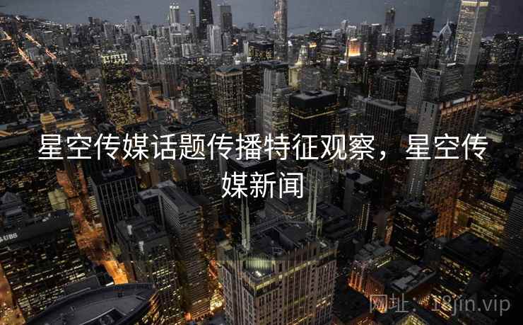 星空传媒话题传播特征观察,星空传媒新闻 星空传媒话题传播特征观察,星空传媒新闻