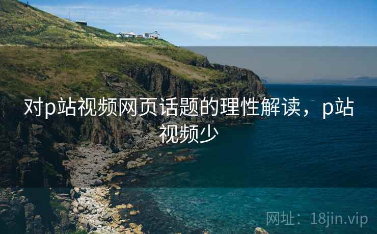 对p站视频网页话题的理性解读,p站视频少 对p站视频网页话题的理性解读,p站视频少
