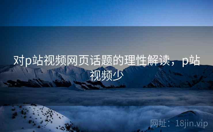 对p站视频网页话题的理性解读,p站视频少 对p站视频网页话题的理性解读,p站视频少